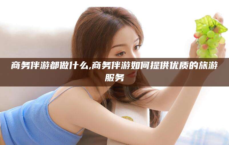 德清商务伴游都做什么,商务伴游如何提供优质的旅游服务