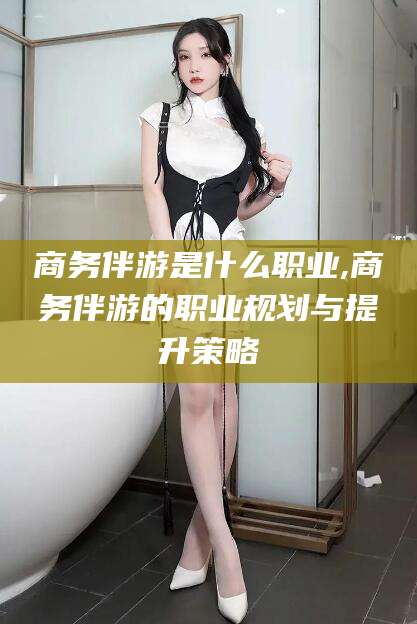 德清商务伴游是什么职业,商务伴游的职业规划与提升策略