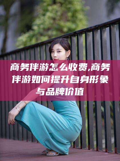 德清商务伴游怎么收费,商务伴游如何提升自身形象与品牌价值