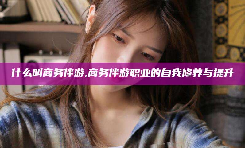 德清什么叫商务伴游,商务伴游职业的自我修养与提升