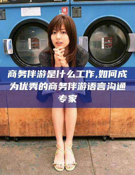 德清商务伴游是什么工作,如何成为优秀的商务伴游语言沟通专家