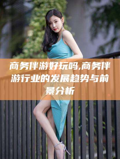 德清商务伴游好玩吗,商务伴游行业的发展趋势与前景分析