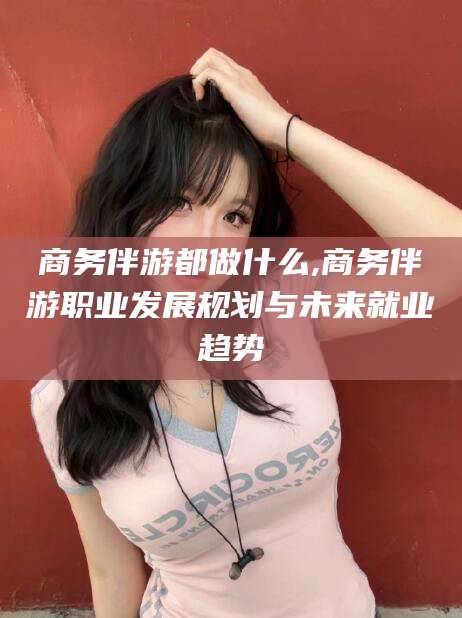 德清商务伴游都做什么,商务伴游职业发展规划与未来就业趋势
