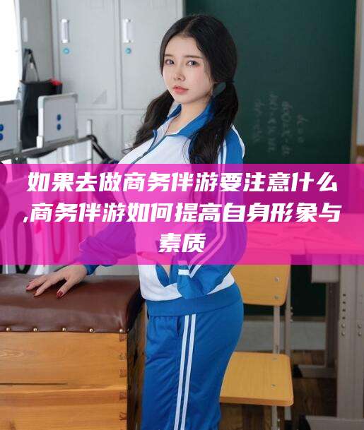 德清如果去做商务伴游要注意什么,商务伴游如何提高自身形象与素质