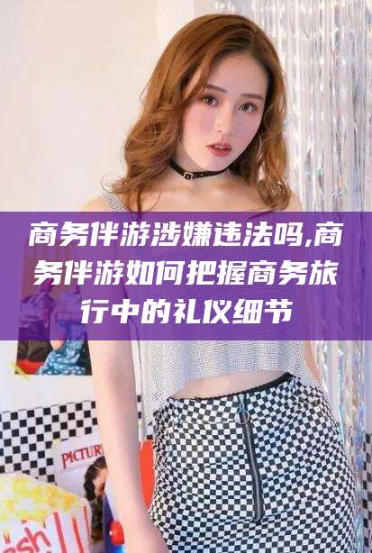 德清商务伴游涉嫌违法吗,商务伴游如何把握商务旅行中的礼仪细节