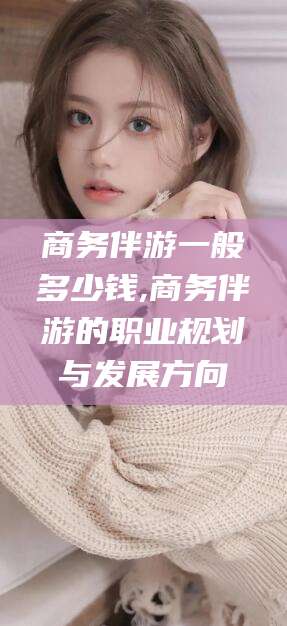 德清商务伴游一般多少钱,商务伴游的职业规划与发展方向