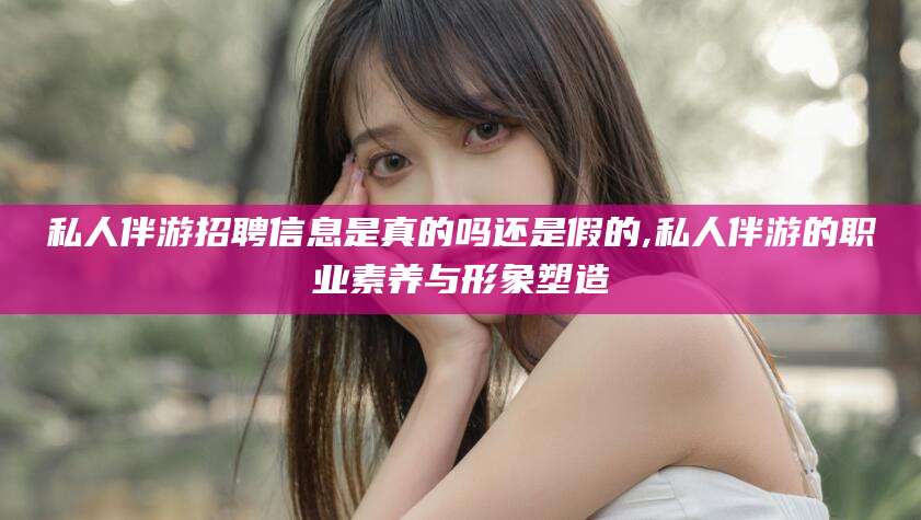 德清私人伴游招聘信息是真的吗还是假的,私人伴游的职业素养与形象塑造