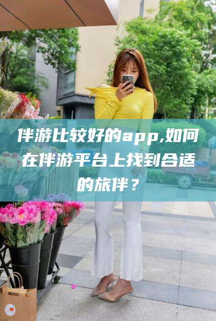 德清伴游比较好的app,如何在伴游平台上找到合适的旅伴？