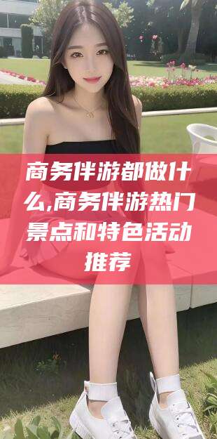 德清商务伴游都做什么,商务伴游热门景点和特色活动推荐