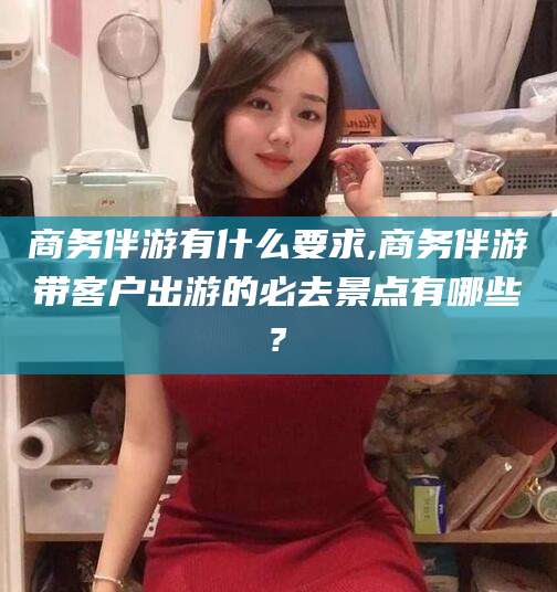 德清商务伴游有什么要求,商务伴游带客户出游的必去景点有哪些?