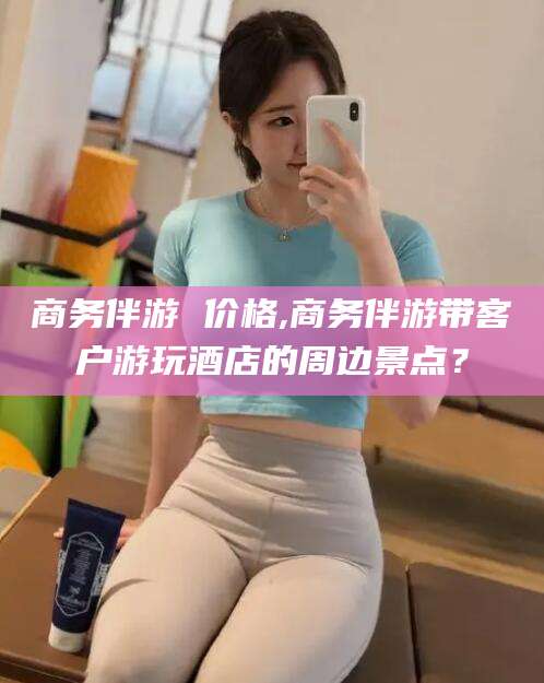 德清商务伴游 价格,商务伴游带客户游玩酒店的周边景点？