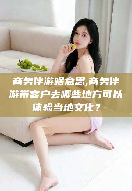 德清商务伴游啥意思,商务伴游带客户去哪些地方可以体验当地文化？