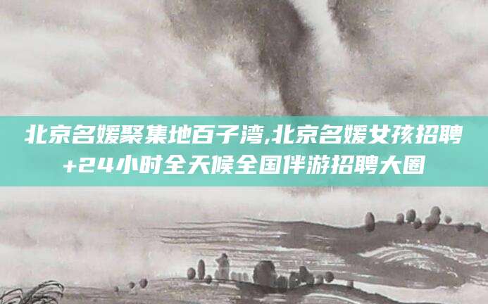 德清北京名媛聚集地百子湾,北京名媛女孩招聘+24小时全天候全国伴游招聘大圈