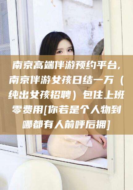 德清南京高端伴游预约平台,南京伴游女孩日结一万（纯出女孩招聘）包住上班零费用[你若是个人物到哪都有人前呼后拥]