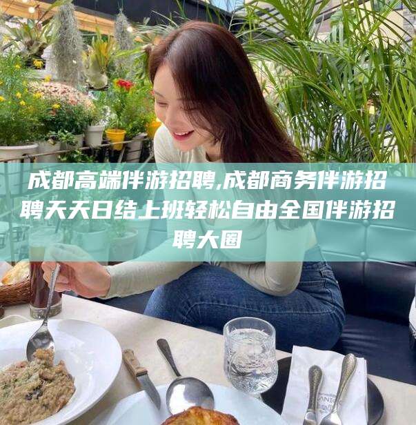 德清成都高端伴游招聘,成都商务伴游招聘天天日结上班轻松自由全国伴游招聘大圈