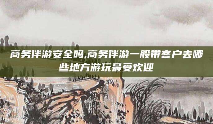 德清商务伴游安全吗,商务伴游一般带客户去哪些地方游玩最受欢迎
