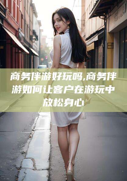 德清商务伴游好玩吗,商务伴游如何让客户在游玩中放松身心