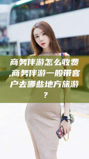 德清商务伴游怎么收费,商务伴游一般带客户去哪些地方旅游？