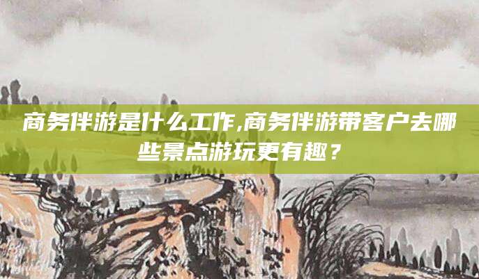 德清商务伴游是什么工作,商务伴游带客户去哪些景点游玩更有趣？