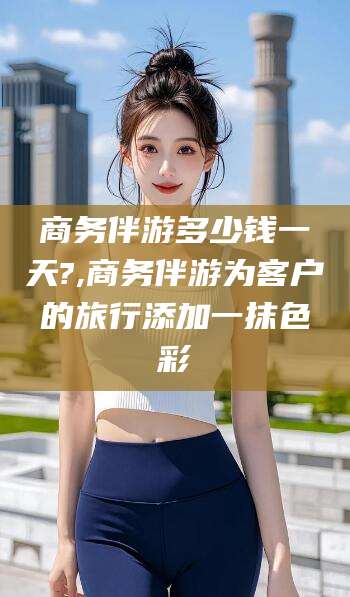 德清商务伴游多少钱一天?,商务伴游为客户的旅行添加一抹色彩