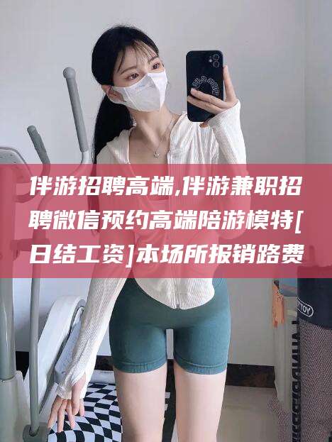 德清伴游招聘高端,伴游兼职招聘微信预约高端陪游模特[日结工资]本场所报销路费