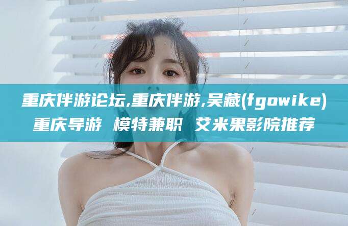 德清重庆伴游论坛,重庆伴游,吴藏(fgowike)重庆导游 模特兼职 艾米果影院推荐