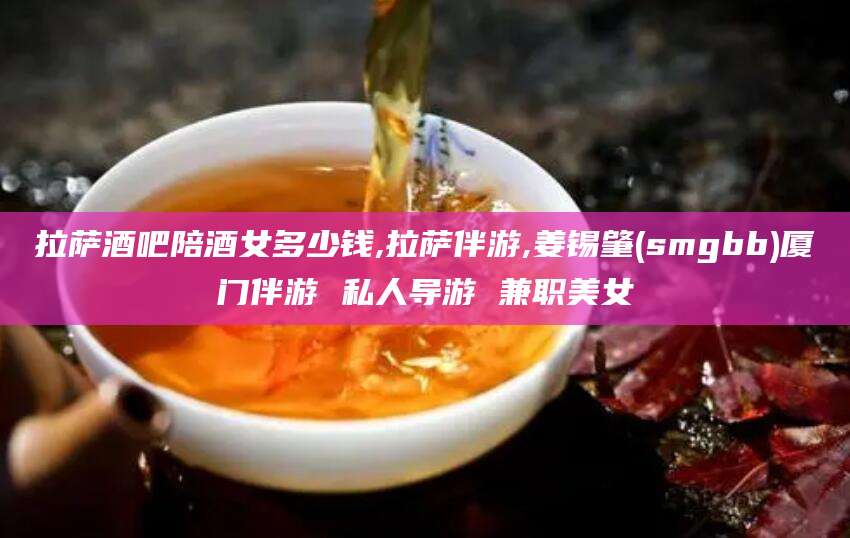 德清拉萨酒吧陪酒女多少钱,拉萨伴游,姜锡肇(smgbb)厦门伴游 私人导游 兼职美女