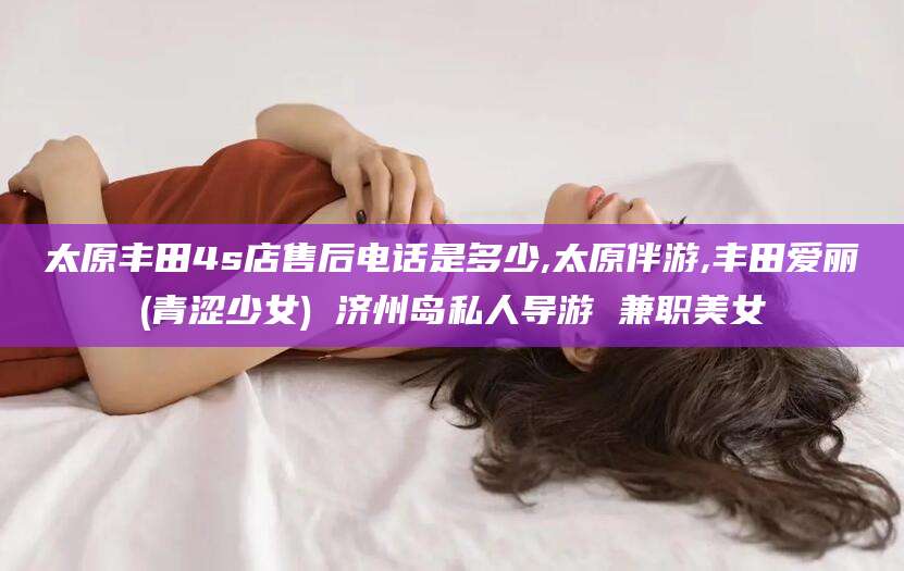 德清太原丰田4s店售后电话是多少,太原伴游,丰田爱丽(青涩少女) 济州岛私人导游 兼职美女