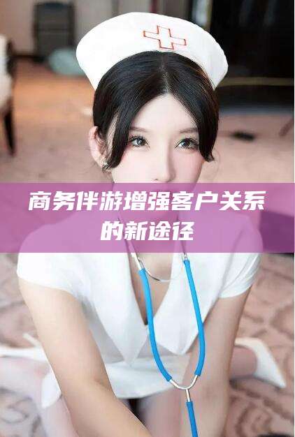 德清商务伴游增强客户关系的新途径