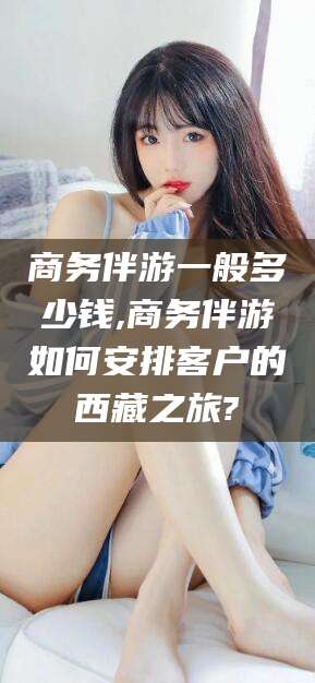 德清商务伴游一般多少钱,商务伴游如何安排客户的西藏之旅?