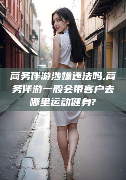 德清商务伴游涉嫌违法吗,商务伴游一般会带客户去哪里运动健身?