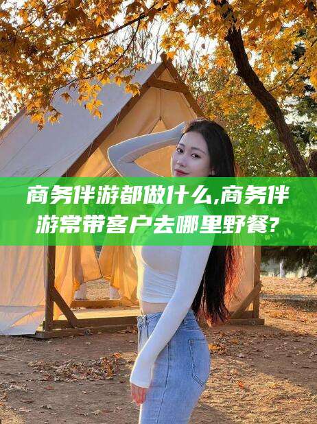 德清商务伴游都做什么,商务伴游常带客户去哪里野餐?
