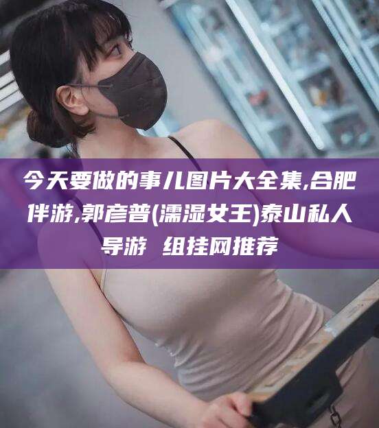 德清今天要做的事儿图片大全集,合肥伴游,郭彦普(濡湿女王)泰山私人导游 组挂网推荐