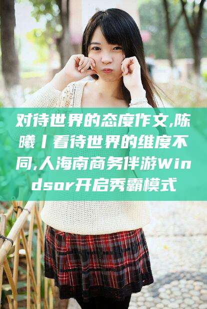 德清对待世界的态度作文,陈曦丨看待世界的维度不同,人海南商务伴游Windsor开启秀霸模式