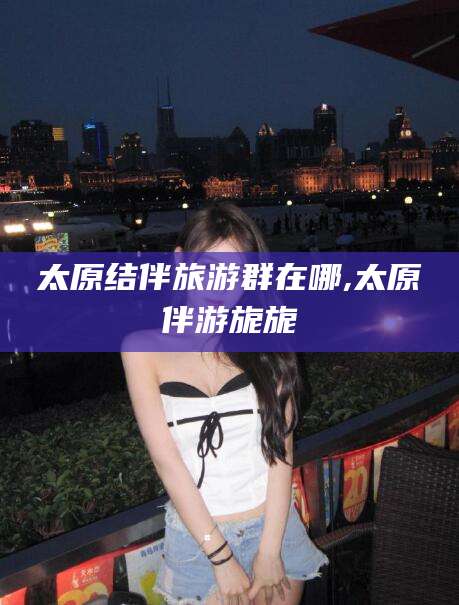 德清太原结伴旅游群在哪,太原伴游旎旎