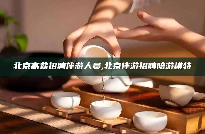 德清北京高薪招聘伴游人员,北京伴游招聘陪游模特
