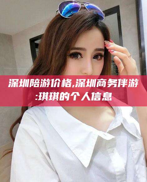 德清深圳陪游价格,深圳商务伴游:琪琪的个人信息