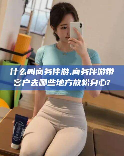 德清什么叫商务伴游,商务伴游带客户去哪些地方放松身心?