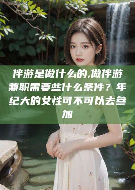 德清伴游是做什么的,做伴游兼职需要些什么条件？年纪大的女性可不可以去参加