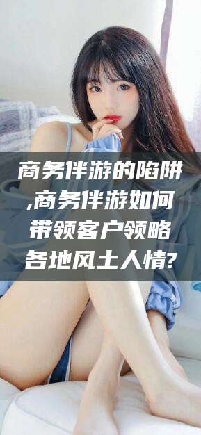 德清商务伴游的陷阱,商务伴游如何带领客户领略各地风土人情?