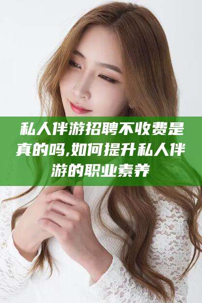 德清私人伴游招聘不收费是真的吗,如何提升私人伴游的职业素养