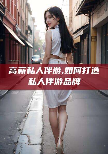 德清高薪私人伴游,如何打造私人伴游品牌