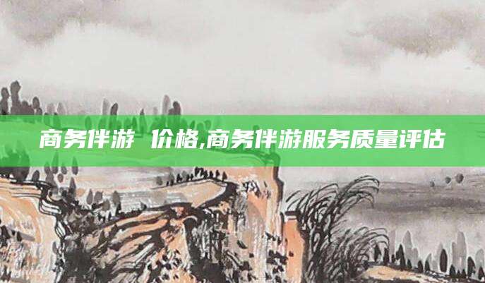 德清商务伴游 价格,商务伴游服务质量评估