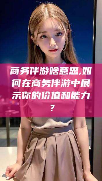 德清商务伴游啥意思,如何在商务伴游中展示你的价值和能力？