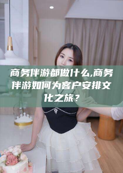 德清商务伴游都做什么,商务伴游如何为客户安排文化之旅？