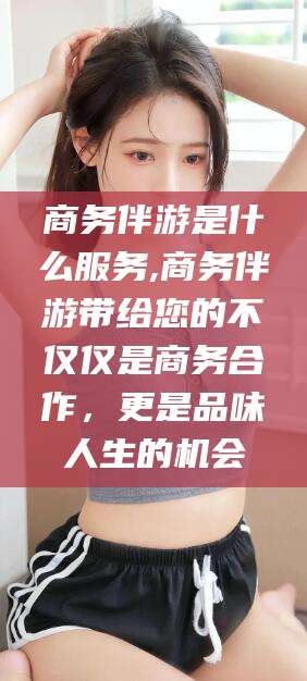 德清商务伴游是什么服务,商务伴游带给您的不仅仅是商务合作，更是品味人生的机会