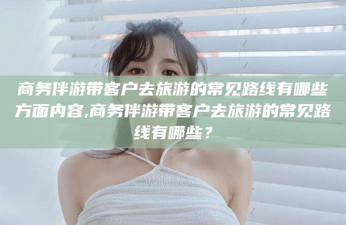 德清商务伴游带客户去旅游的常见路线有哪些方面内容,商务伴游带客户去旅游的常见路线有哪些？