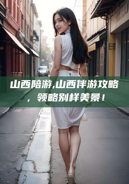 德清山西陪游,山西伴游攻略，领略别样美景！