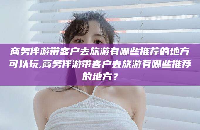 德清商务伴游带客户去旅游有哪些推荐的地方可以玩,商务伴游带客户去旅游有哪些推荐的地方？