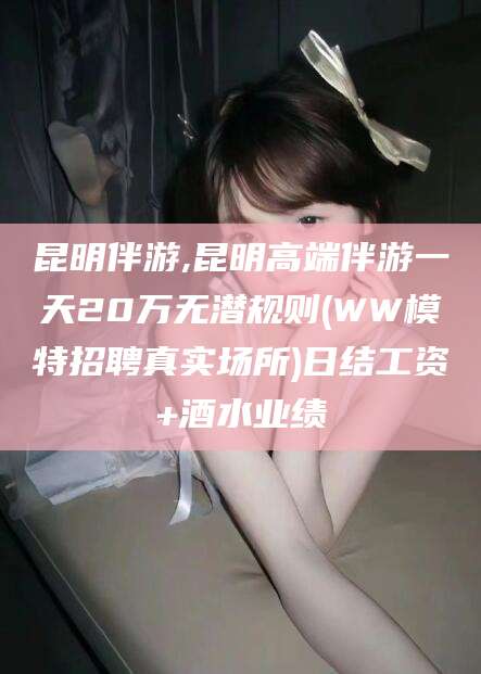 德清昆明伴游,昆明高端伴游一天20万无潜规则(WW模特招聘真实场所)日结工资+酒水业绩